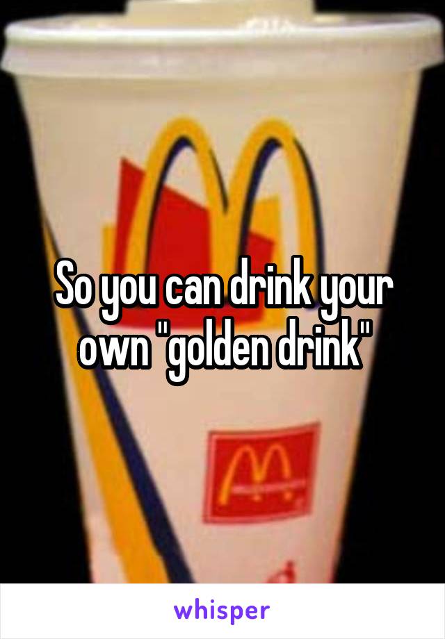 So you can drink your own "golden drink"