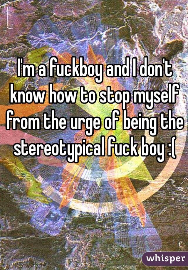 I'm a fuckboy and I don't know how to stop myself from the urge of being the stereotypical fuck boy :( 