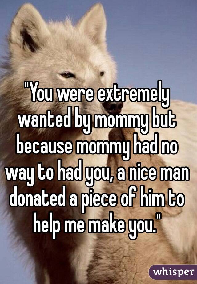 "You were extremely wanted by mommy but because mommy had no way to had you, a nice man donated a piece of him to help me make you."