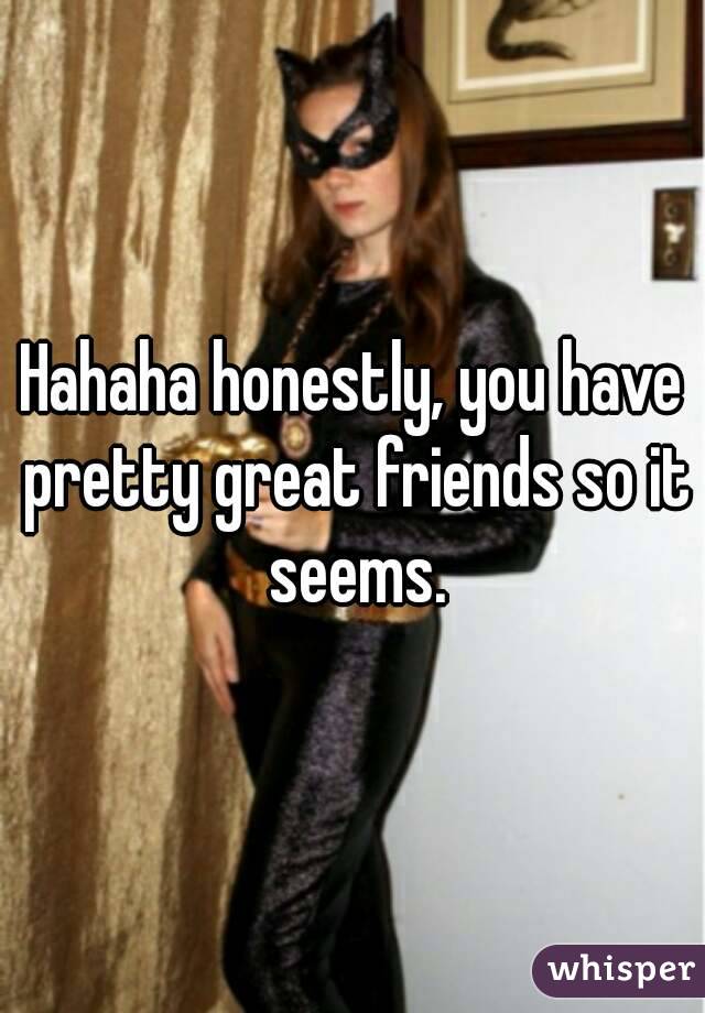 Hahaha honestly, you have pretty great friends so it seems.