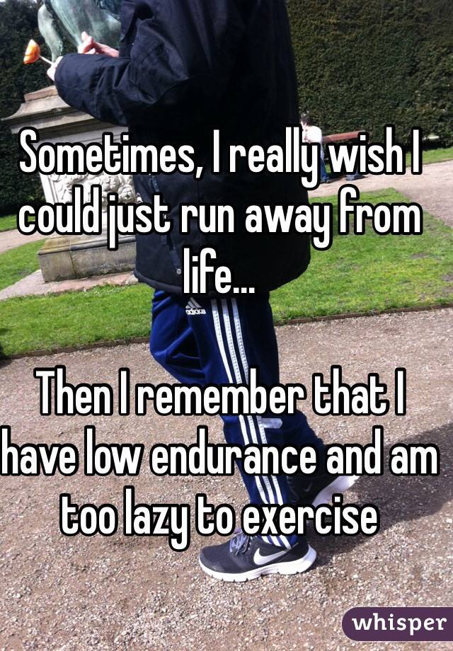 Sometimes, I really wish I could just run away from life...

Then I remember that I have low endurance and am too lazy to exercise