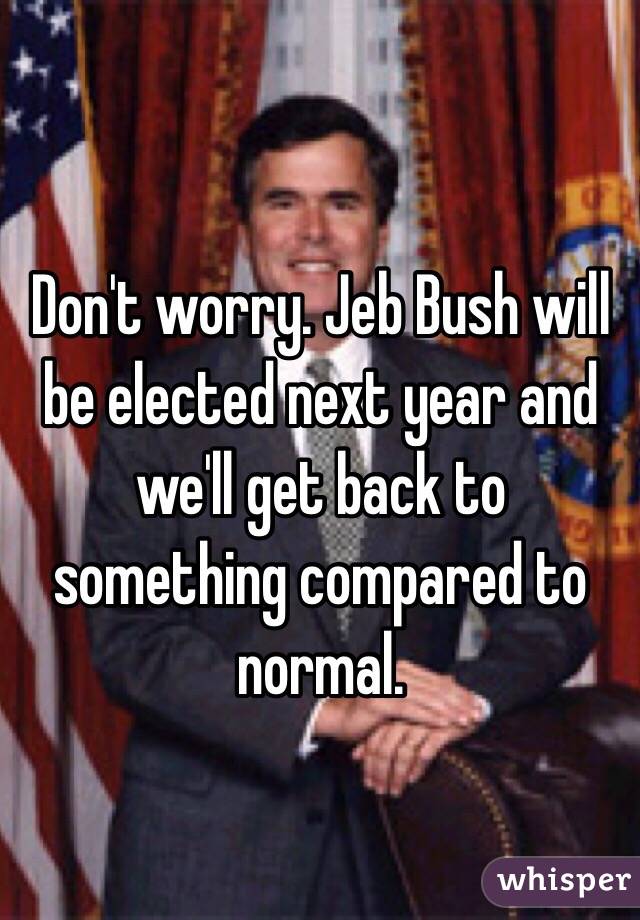 Don't worry. Jeb Bush will be elected next year and we'll get back to something compared to normal. 