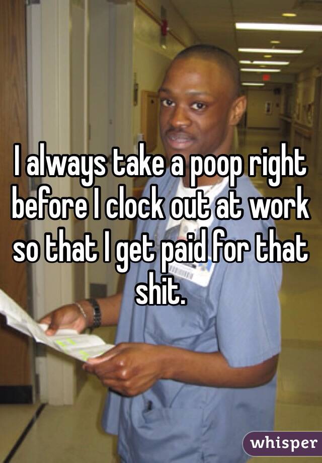 I always take a poop right before I clock out at work so that I get paid for that shit. 
