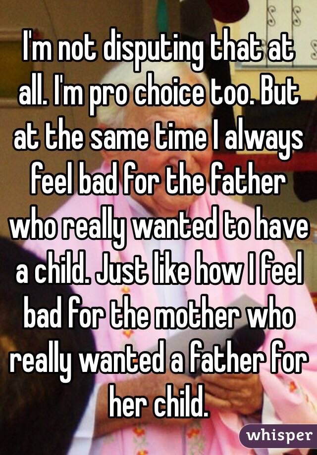 I'm not disputing that at all. I'm pro choice too. But at the same time I always feel bad for the father who really wanted to have a child. Just like how I feel bad for the mother who really wanted a father for her child. 