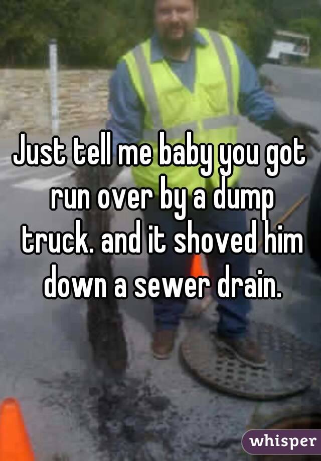 Just tell me baby you got run over by a dump truck. and it shoved him down a sewer drain.