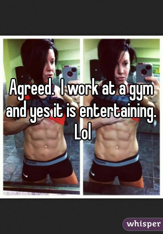 Agreed.  I work at a gym and yes it is entertaining.  Lol