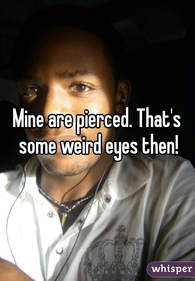 Mine are pierced. That's some weird eyes then!