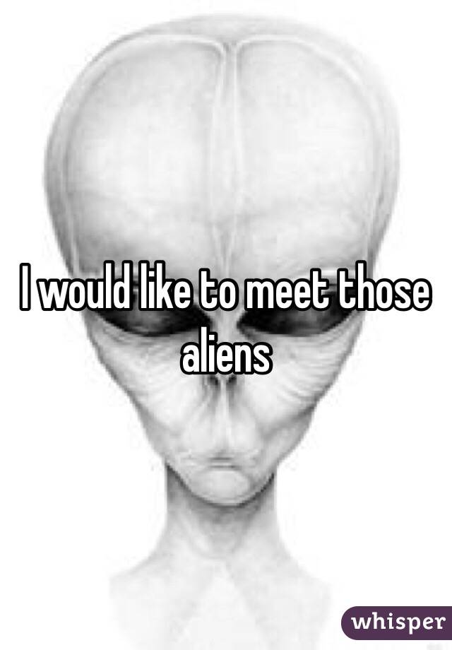 I would like to meet those aliens 