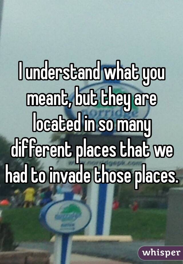 I understand what you meant, but they are located in so many different places that we had to invade those places.