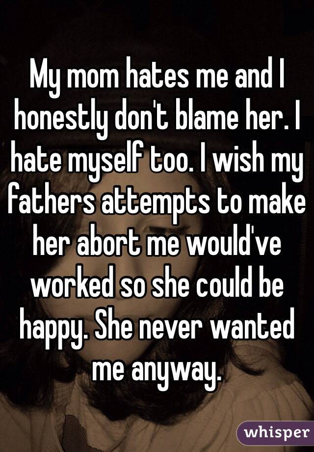 My mom hates me and I honestly don't blame her. I hate myself too. I wish my fathers attempts to make her abort me would've worked so she could be happy. She never wanted me anyway. 