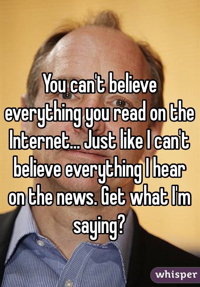 You can't believe everything you read on the Internet... Just like I can't believe everything I hear on the news. Get what I'm saying?