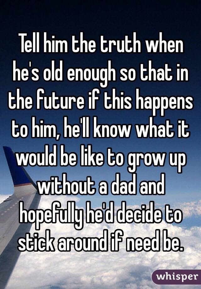 Tell him the truth when he's old enough so that in the future if this happens to him, he'll know what it would be like to grow up without a dad and hopefully he'd decide to stick around if need be.