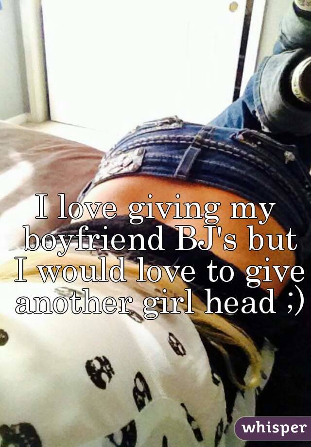 I love giving my boyfriend BJ's but I would love to give another girl head ;) 