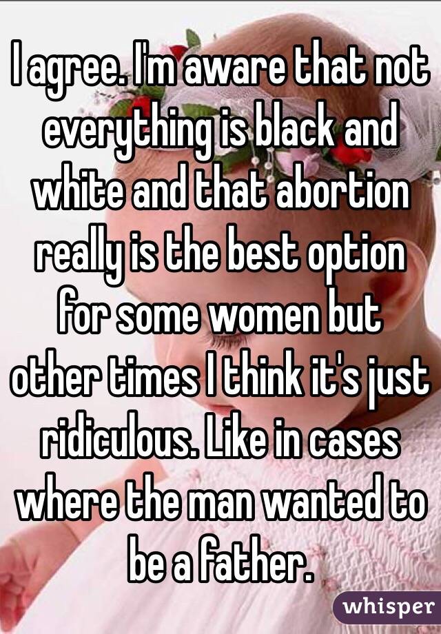 I agree. I'm aware that not everything is black and white and that abortion really is the best option for some women but other times I think it's just ridiculous. Like in cases where the man wanted to be a father. 