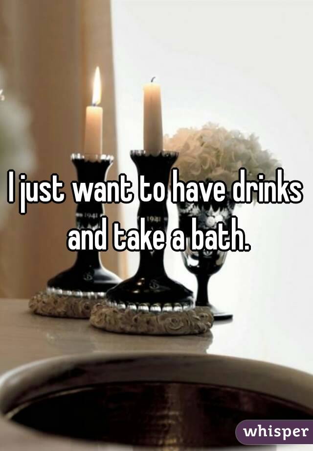 I just want to have drinks and take a bath.