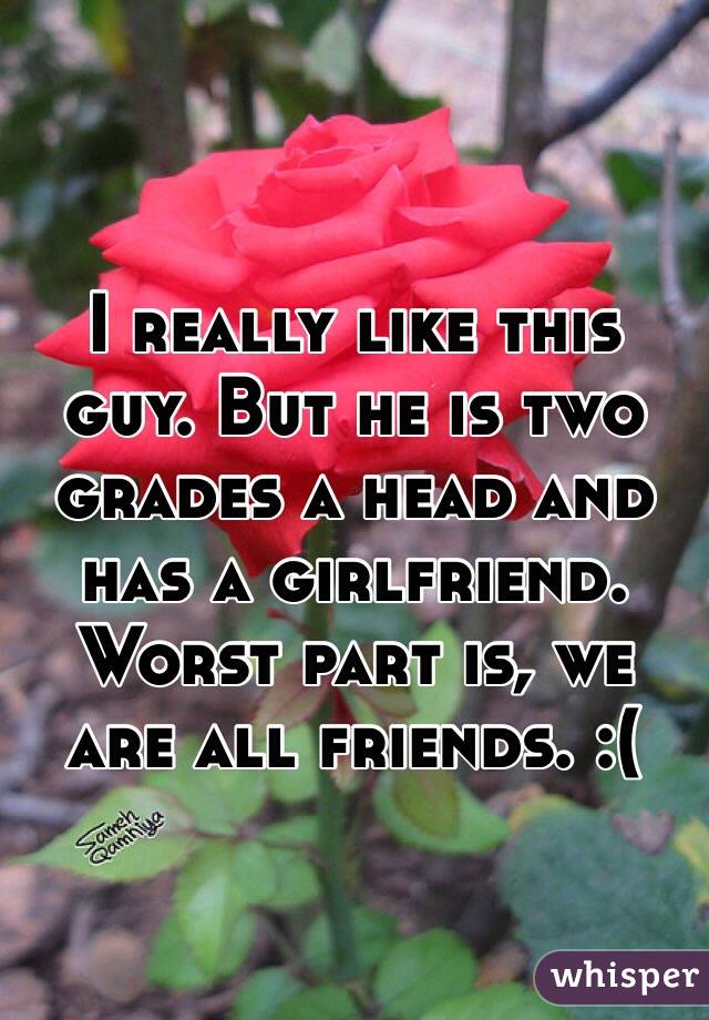 I really like this guy. But he is two grades a head and has a girlfriend. Worst part is, we are all friends. :(