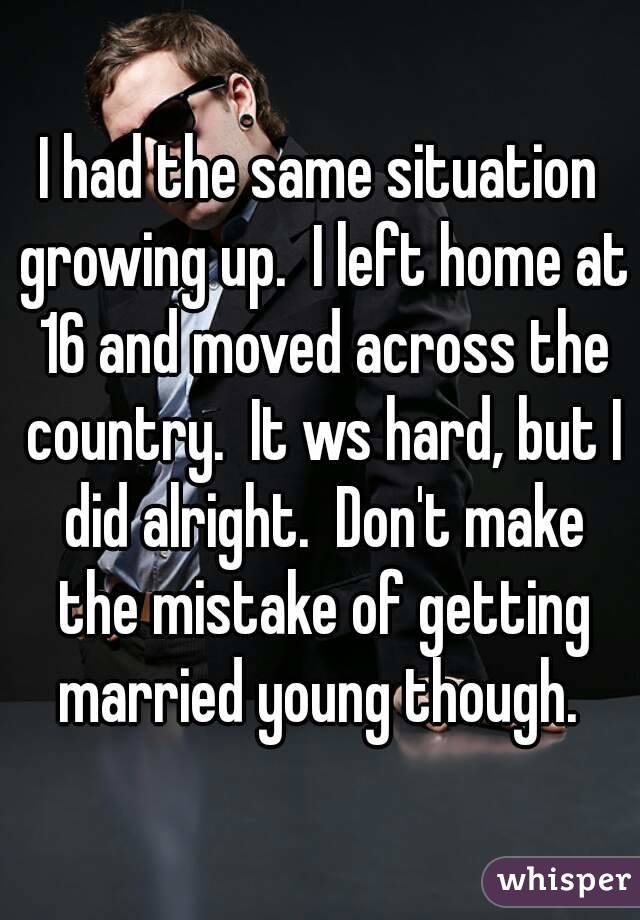I had the same situation growing up.  I left home at 16 and moved across the country.  It ws hard, but I did alright.  Don't make the mistake of getting married young though. 