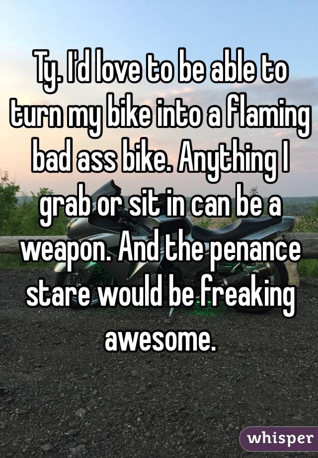 Ty. I'd love to be able to turn my bike into a flaming bad ass bike. Anything I grab or sit in can be a weapon. And the penance stare would be freaking awesome. 