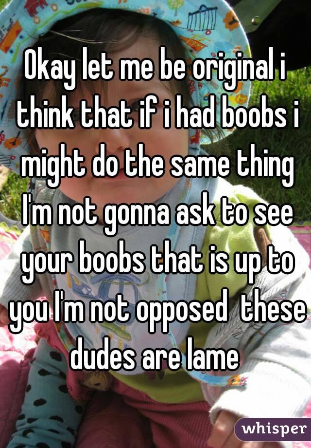 Okay let me be original i think that if i had boobs i might do the same thing I'm not gonna ask to see your boobs that is up to you I'm not opposed  these dudes are lame 