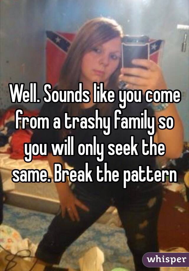 Well. Sounds like you come from a trashy family so you will only seek the same. Break the pattern 