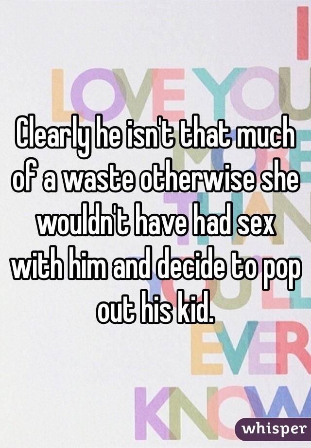 Clearly he isn't that much of a waste otherwise she wouldn't have had sex with him and decide to pop out his kid. 