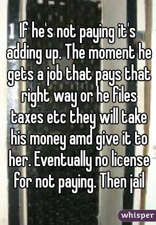 If he's not paying it's adding up. The moment he gets a job that pays that right way or he files taxes etc they will take his money amd give it to her. Eventually no license for not paying. Then jail