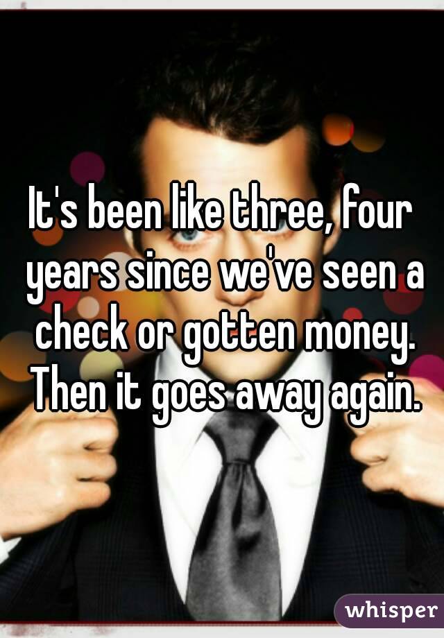 It's been like three, four years since we've seen a check or gotten money. Then it goes away again.