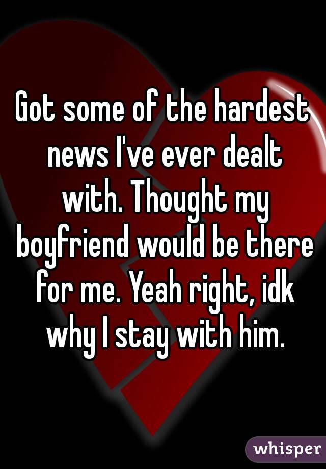 Got some of the hardest news I've ever dealt with. Thought my boyfriend would be there for me. Yeah right, idk why I stay with him.