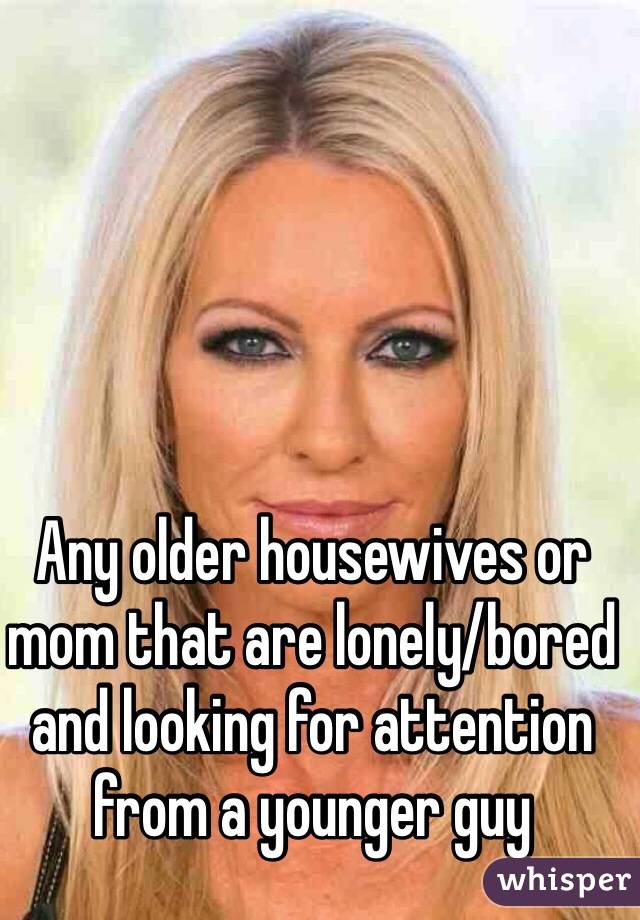 Any older housewives or mom that are lonely/bored and looking for attention from a younger guy