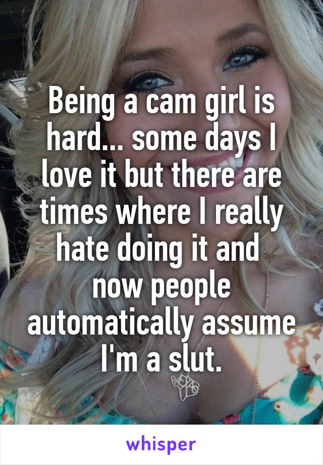 Being a cam girl is hard... some days I love it but there are times where I really hate doing it and 
now people automatically assume I'm a slut.