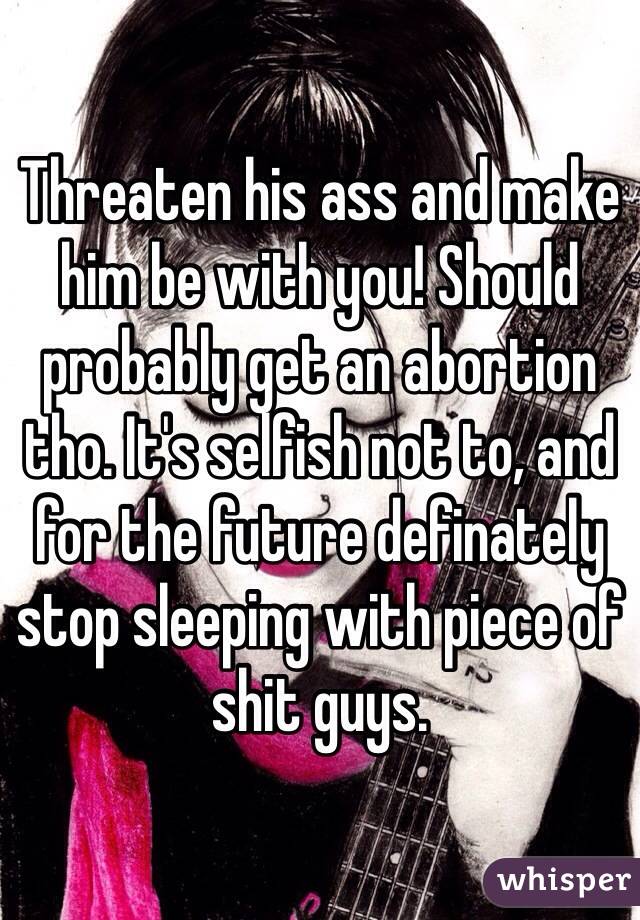 Threaten his ass and make him be with you! Should probably get an abortion tho. It's selfish not to, and for the future definately stop sleeping with piece of shit guys.