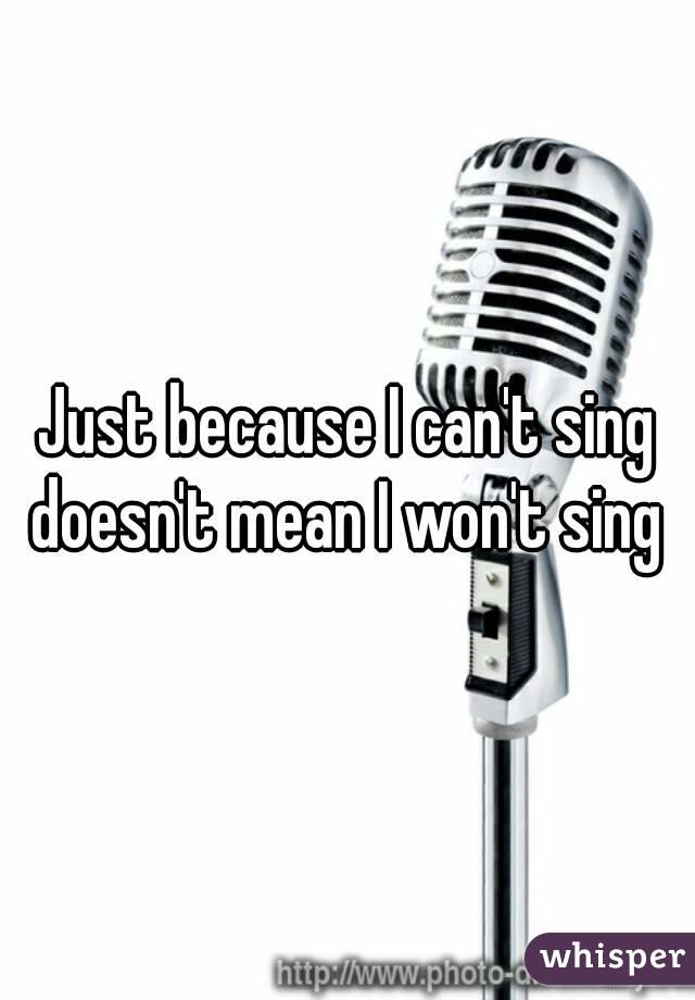 Just because I can't sing doesn't mean I won't sing 