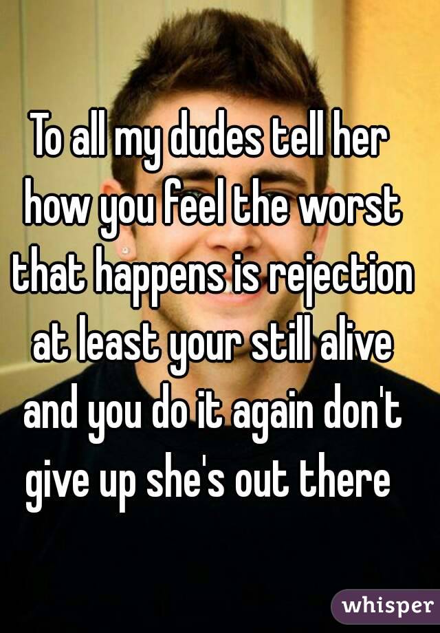 To all my dudes tell her how you feel the worst that happens is rejection at least your still alive and you do it again don't give up she's out there 