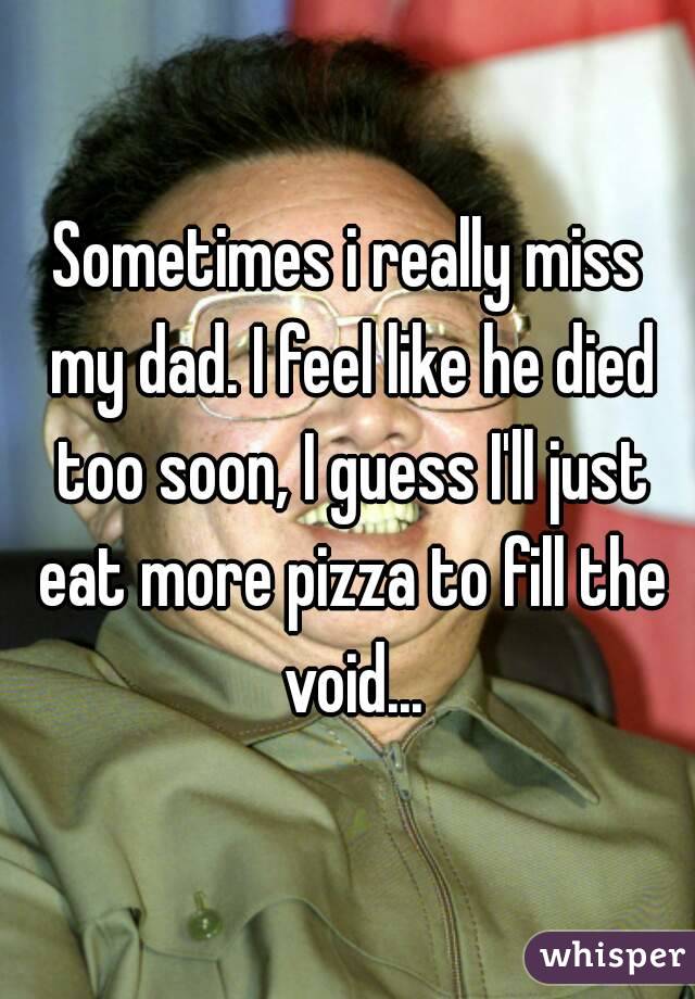 Sometimes i really miss my dad. I feel like he died too soon, I guess I'll just eat more pizza to fill the void...