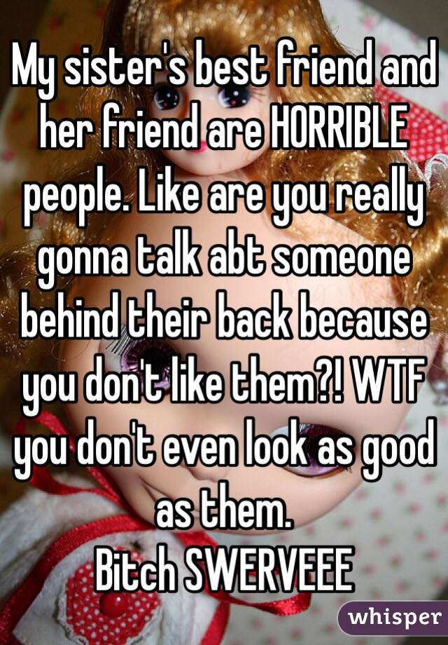 My sister's best friend and her friend are HORRIBLE people. Like are you really gonna talk abt someone behind their back because you don't like them?! WTF you don't even look as good as them.
Bitch SWERVEEE