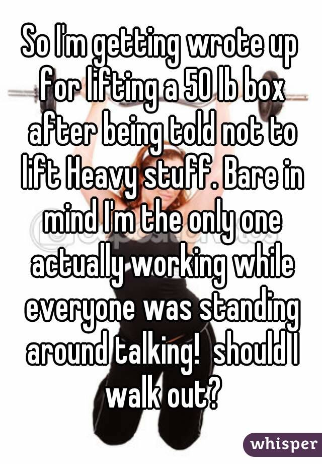 So I'm getting wrote up for lifting a 50 lb box after being told not to lift Heavy stuff. Bare in mind I'm the only one actually working while everyone was standing around talking!  should I walk out?
