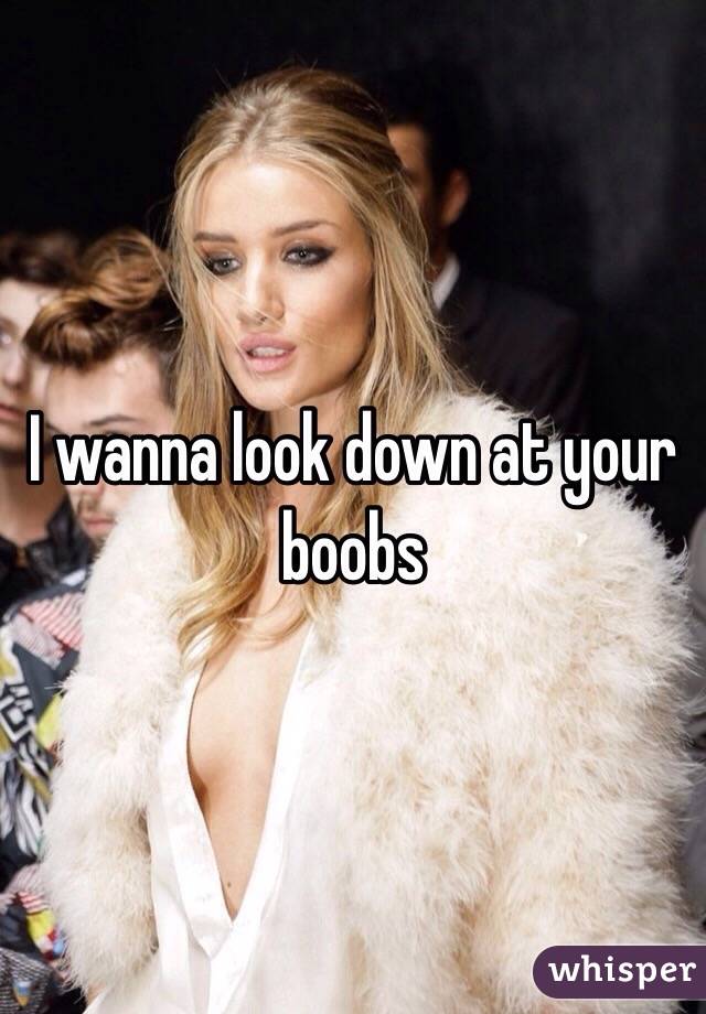 I wanna look down at your boobs
