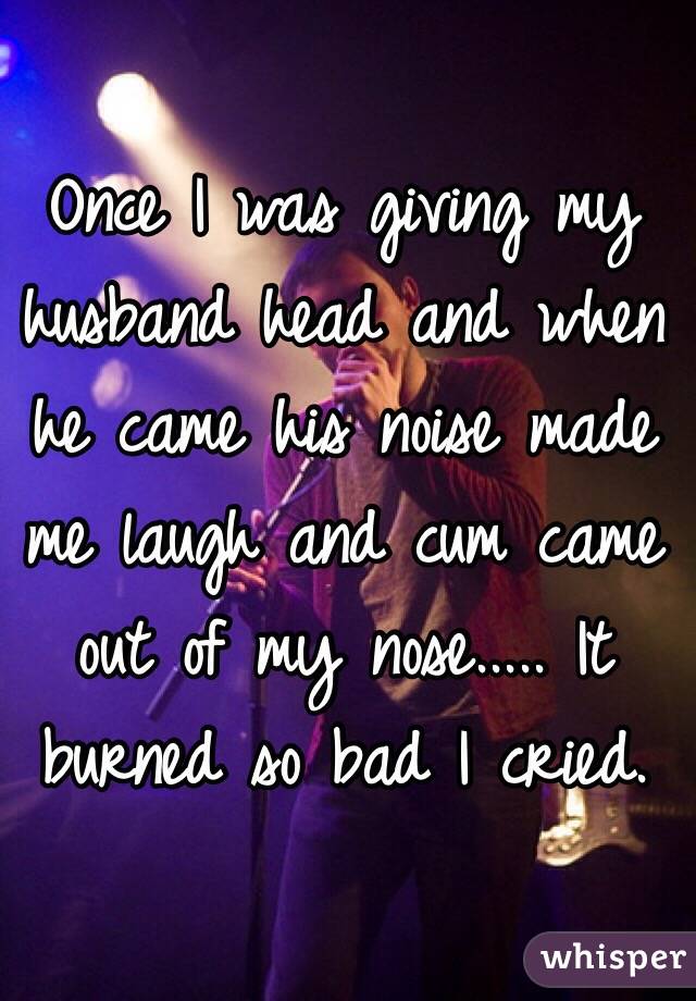 Once I was giving my husband head and when he came his noise made me laugh and cum came out of my nose..... It burned so bad I cried.