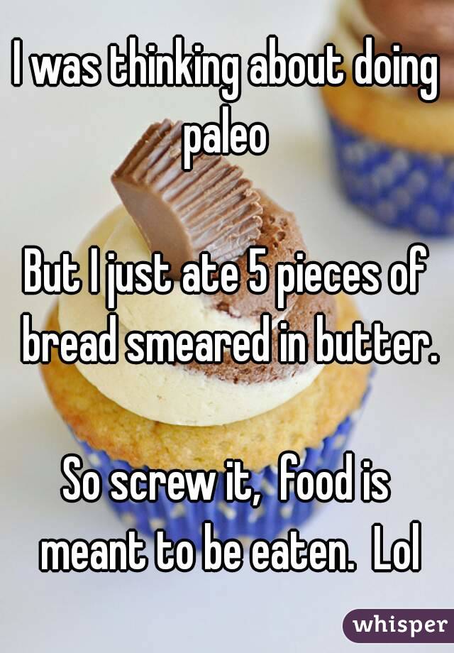 I was thinking about doing paleo 

But I just ate 5 pieces of bread smeared in butter.

So screw it,  food is meant to be eaten.  Lol