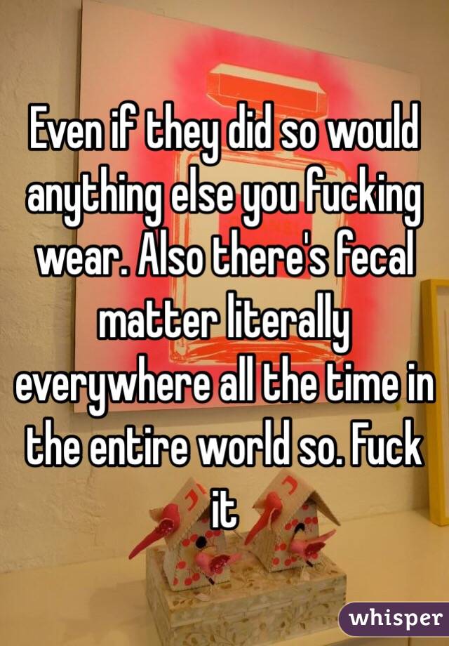 Even if they did so would anything else you fucking wear. Also there's fecal matter literally everywhere all the time in the entire world so. Fuck it