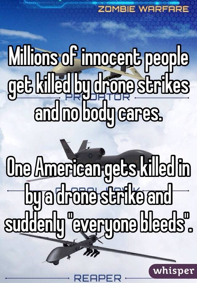 Millions of innocent people get killed by drone strikes and no body cares. 

One American gets killed in by a drone strike and suddenly "everyone bleeds". 