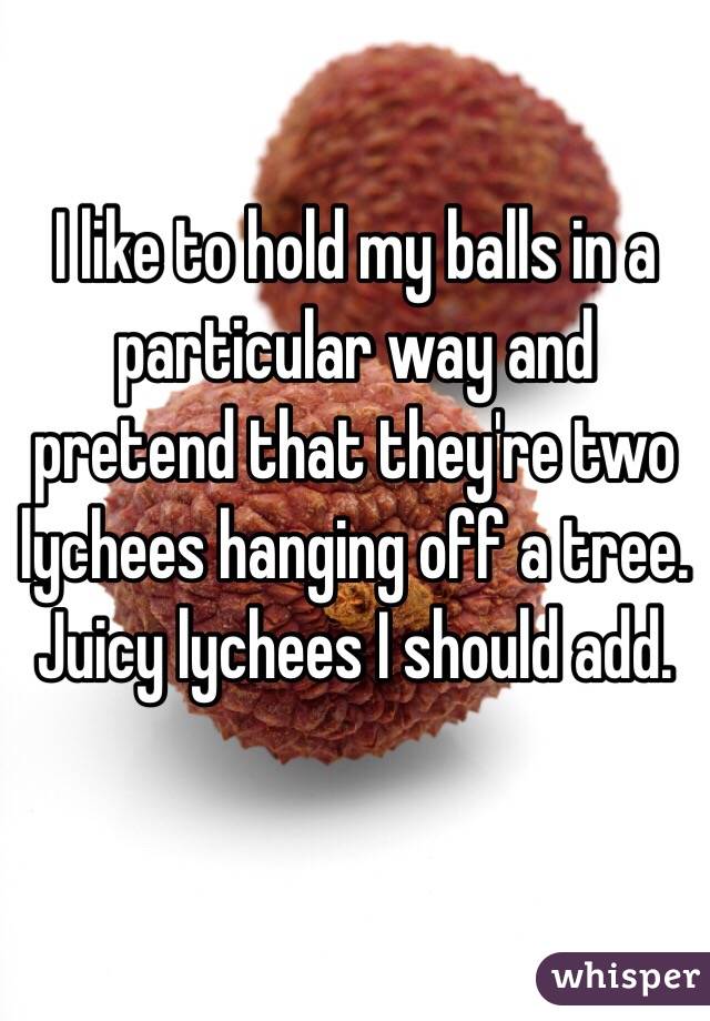 I like to hold my balls in a particular way and pretend that they're two lychees hanging off a tree. Juicy lychees I should add. 