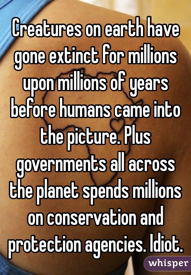 Creatures on earth have gone extinct for millions upon millions of years before humans came into the picture. Plus governments all across the planet spends millions on conservation and protection agencies. Idiot. 