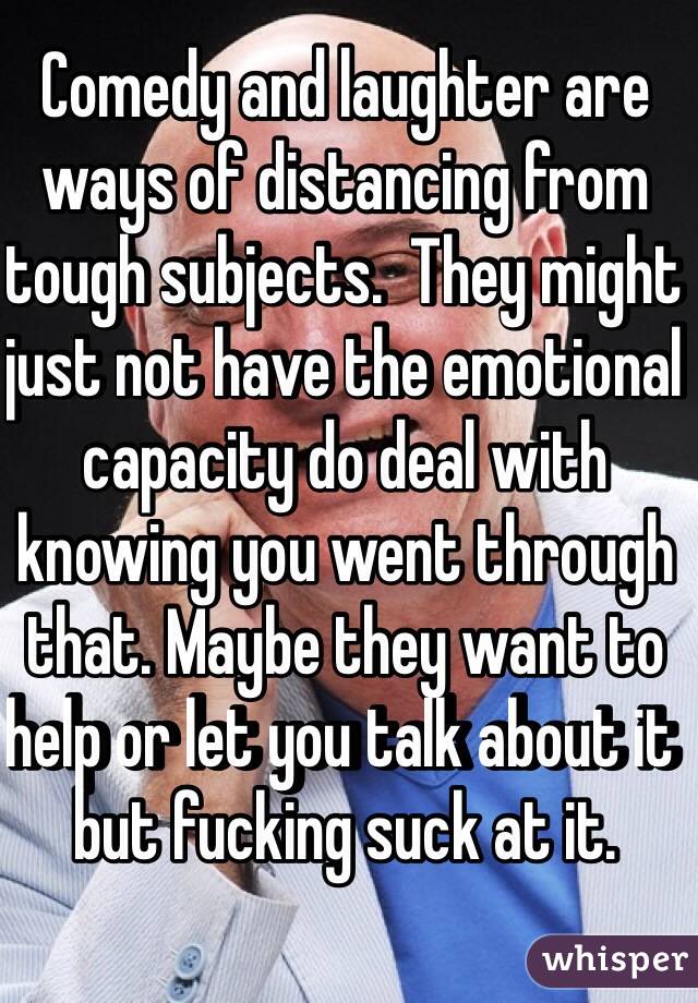 Comedy and laughter are ways of distancing from tough subjects.  They might just not have the emotional capacity do deal with knowing you went through that. Maybe they want to help or let you talk about it but fucking suck at it. 