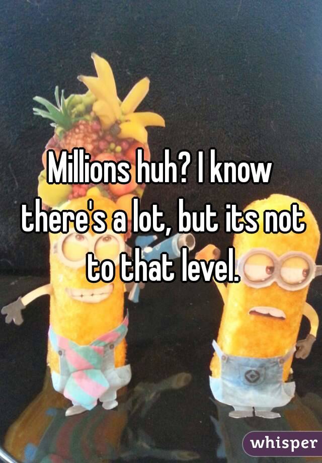 Millions huh? I know there's a lot, but its not to that level.
