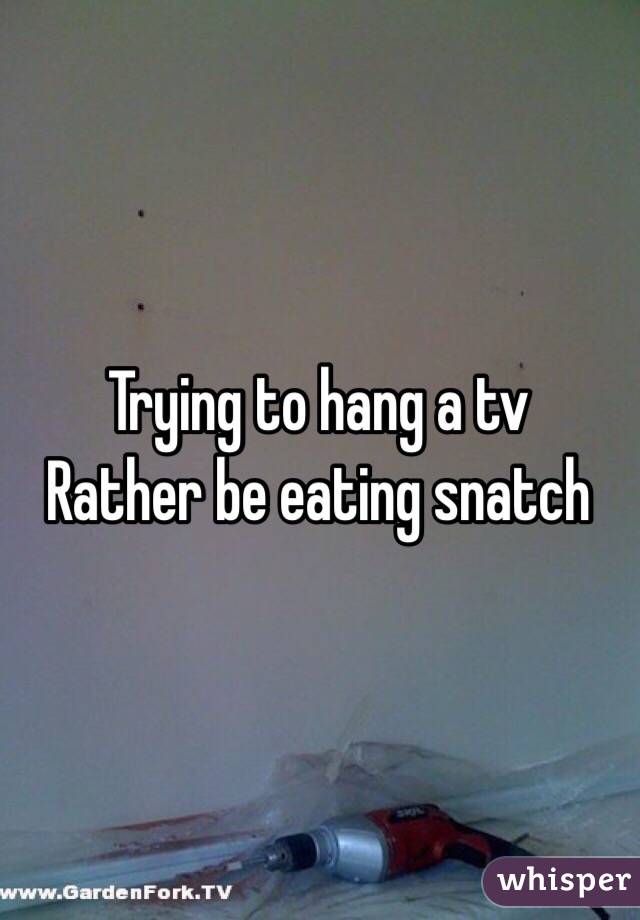 Trying to hang a tv 
Rather be eating snatch