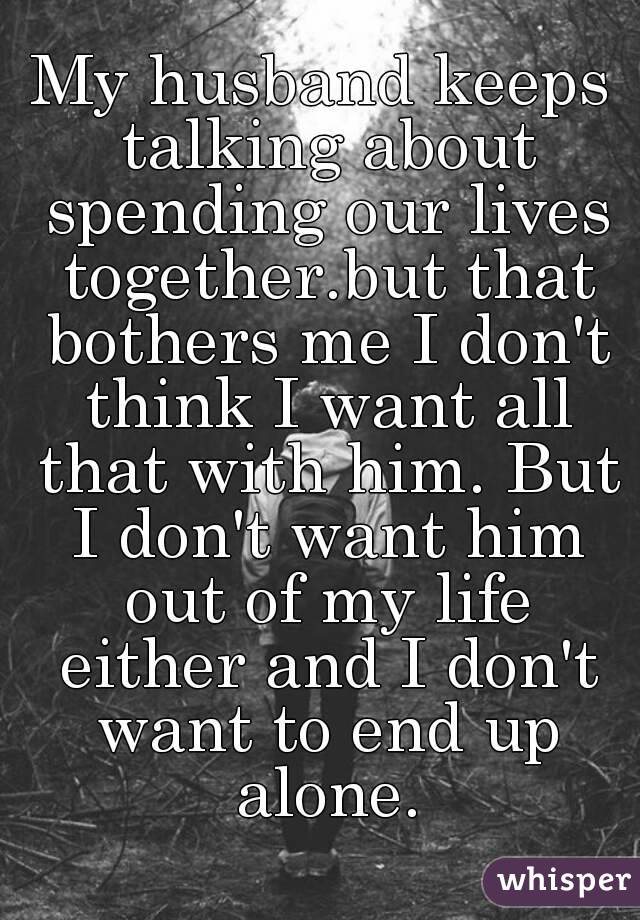 My husband keeps talking about spending our lives together.but that bothers me I don't think I want all that with him. But I don't want him out of my life either and I don't want to end up alone.