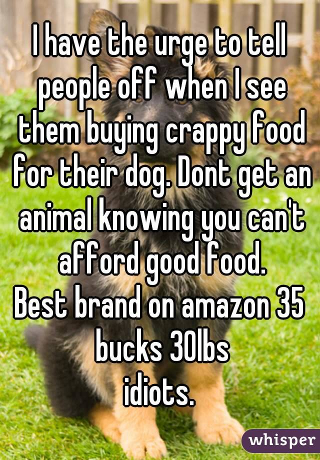 I have the urge to tell people off when I see them buying crappy food for their dog. Dont get an animal knowing you can't afford good food.
Best brand on amazon 35 bucks 30lbs
idiots.