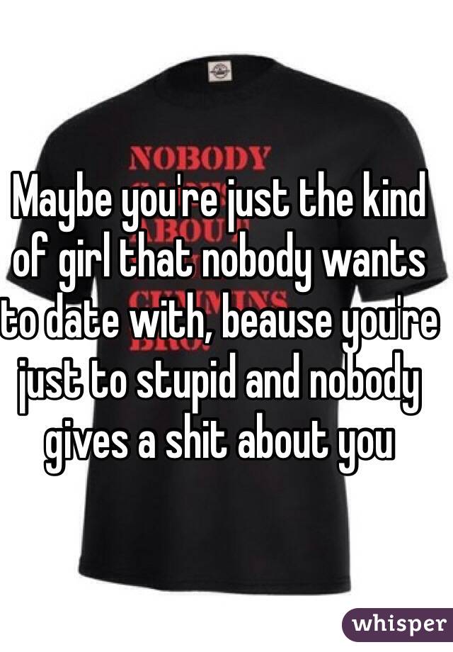 Maybe you're just the kind of girl that nobody wants to date with, beause you're just to stupid and nobody gives a shit about you