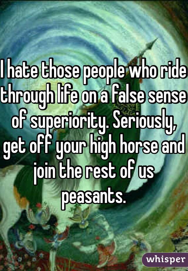 I hate those people who ride through life on a false sense of superiority. Seriously, get off your high horse and join the rest of us peasants.